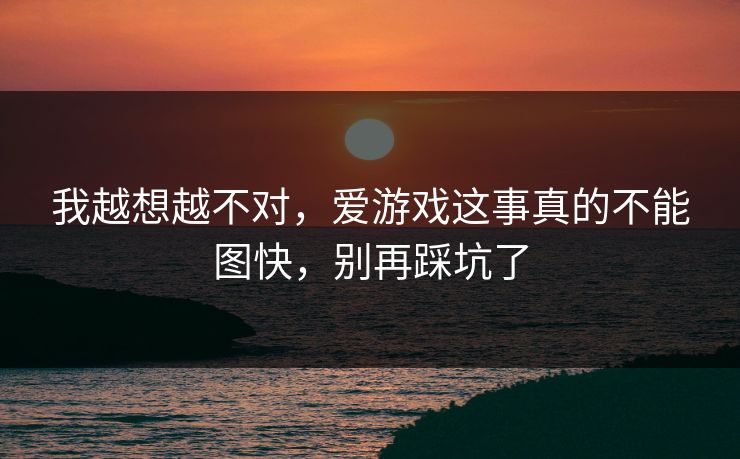 我越想越不对，爱游戏这事真的不能图快，别再踩坑了