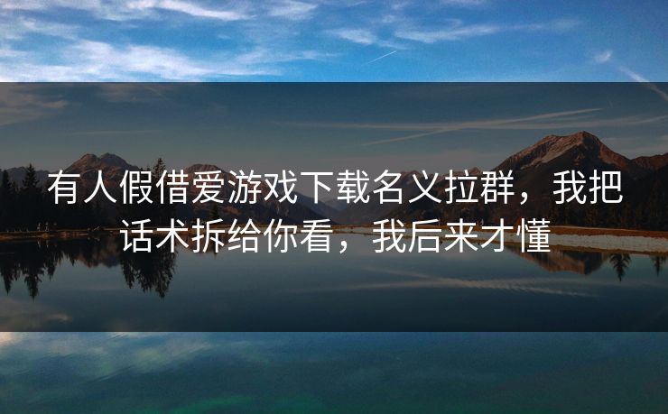 有人假借爱游戏下载名义拉群,我把话术拆给你看,我后来才懂 有人假借爱游戏下载名义拉群,我把话术拆给你看,我后来才懂