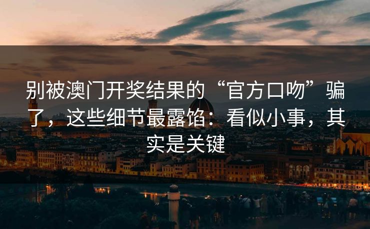 别被澳门开奖结果的“官方口吻”骗了，这些细节最露馅：看似小事，其实是关键
