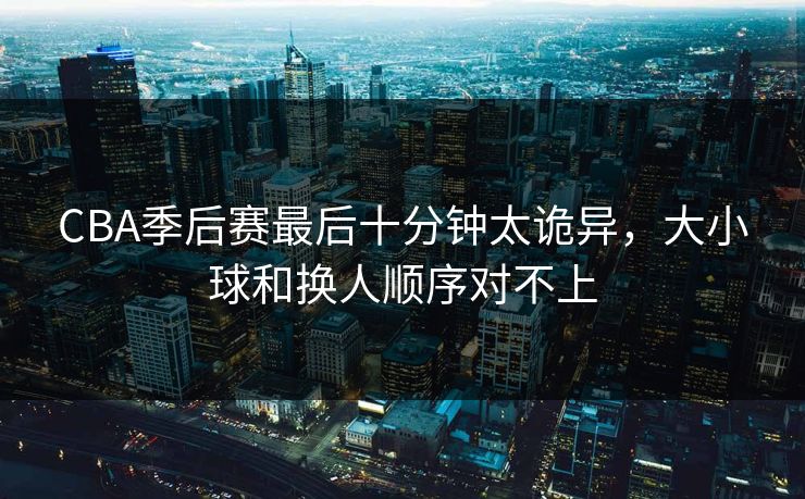 CBA季后赛最后十分钟太诡异，大小球和换人顺序对不上