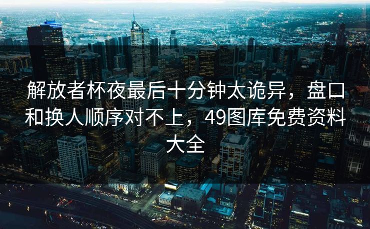解放者杯夜最后十分钟太诡异，盘口和换人顺序对不上，49图库免费资料大全