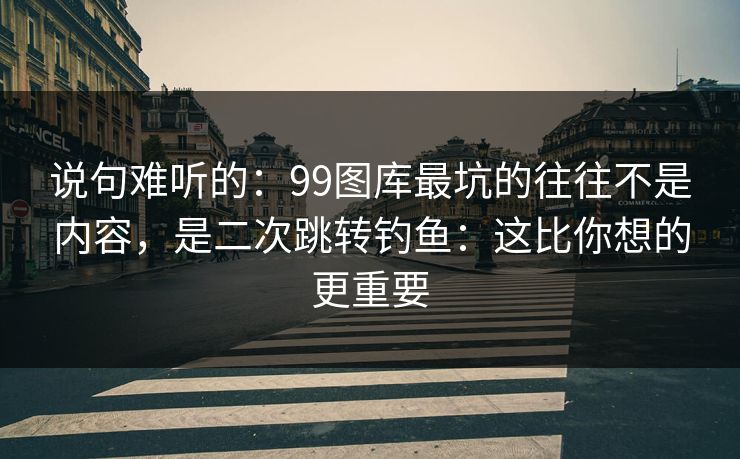 说句难听的：99图库最坑的往往不是内容，是二次跳转钓鱼：这比你想的更重要