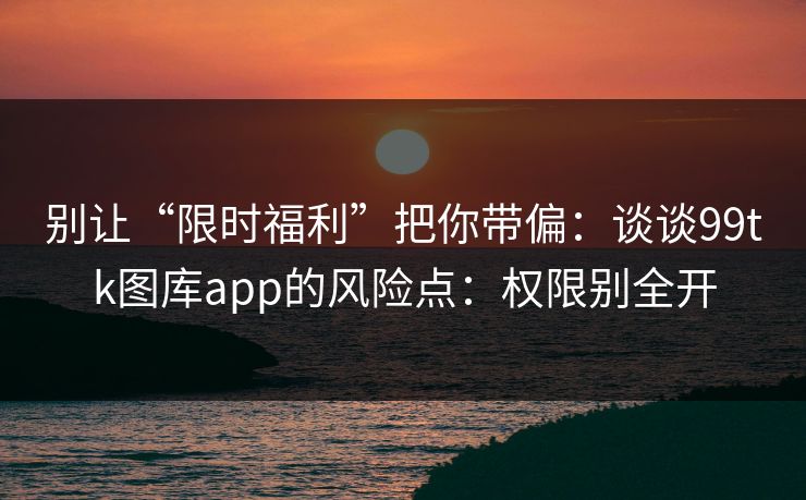 别让“限时福利”把你带偏：谈谈99tk图库app的风险点：权限别全开