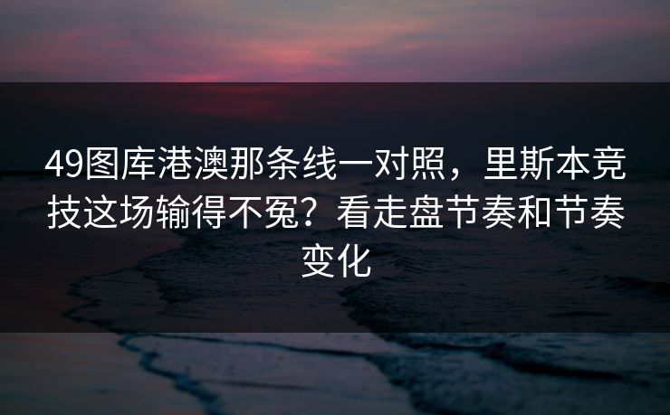 49图库港澳那条线一对照,里斯本竞技这场输得不冤?看走盘节奏和节奏变化 49图库港澳那条线一对照,里斯本竞技这场输得不冤?看走盘节奏和节奏变化