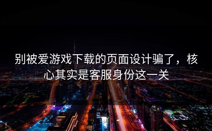 别被爱游戏下载的页面设计骗了,核心其实是客服身份这一关 别被爱游戏下载的页面设计骗了,核心其实是客服身份这一关