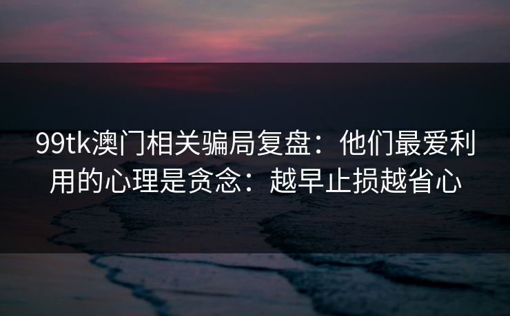 99tk澳门相关骗局复盘:他们最爱利用的心理是贪念:越早止损越省心 99tk澳门相关骗局复盘:他们最爱利用的心理是贪念:越早止损越省心