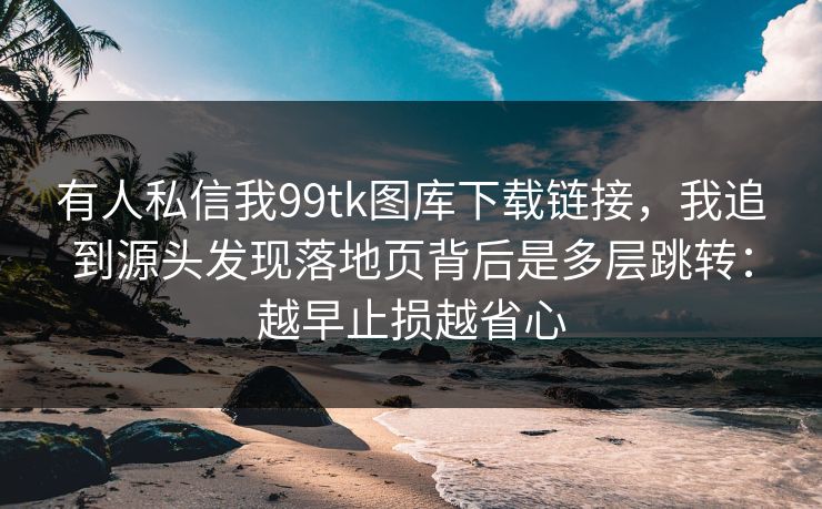 有人私信我99tk图库下载链接,我追到源头发现落地页背后是多层跳转:越早止损越省心 有人私信我99tk图库下载链接,我追到源头发现落地页背后是多层跳转:越早止损越省心
