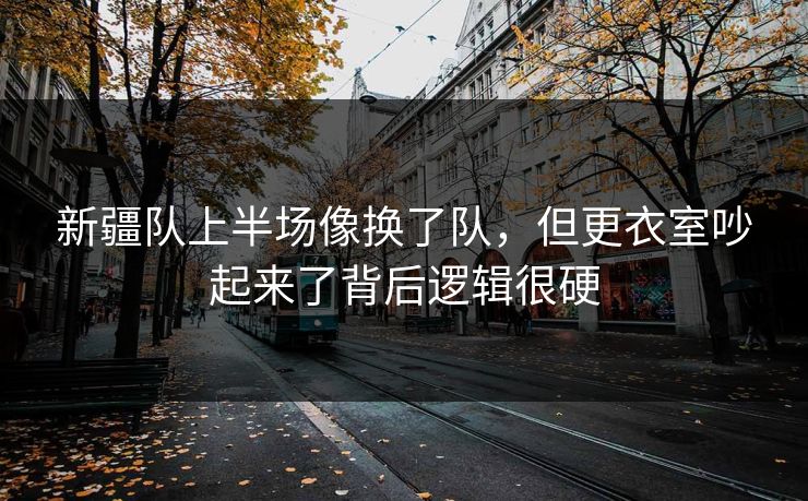 新疆队上半场像换了队，但更衣室吵起来了背后逻辑很硬