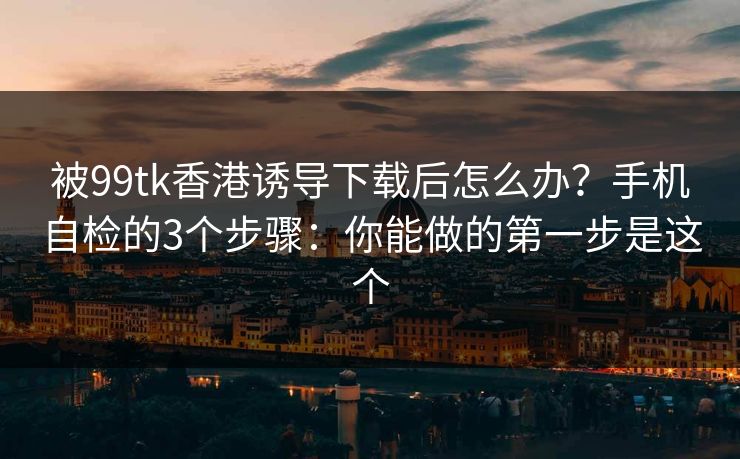 被99tk香港诱导下载后怎么办?手机自检的3个步骤:你能做的第一步是这个 被99tk香港诱导下载后怎么办?手机自检的3个步骤:你能做的第一步是这个