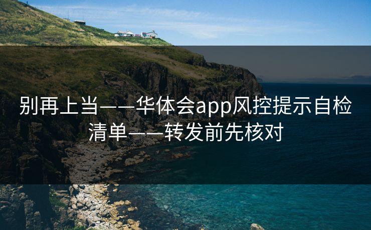 别再上当——华体会app风控提示自检清单——转发前先核对 别再上当——华体会app风控提示自检清单——转发前先核对