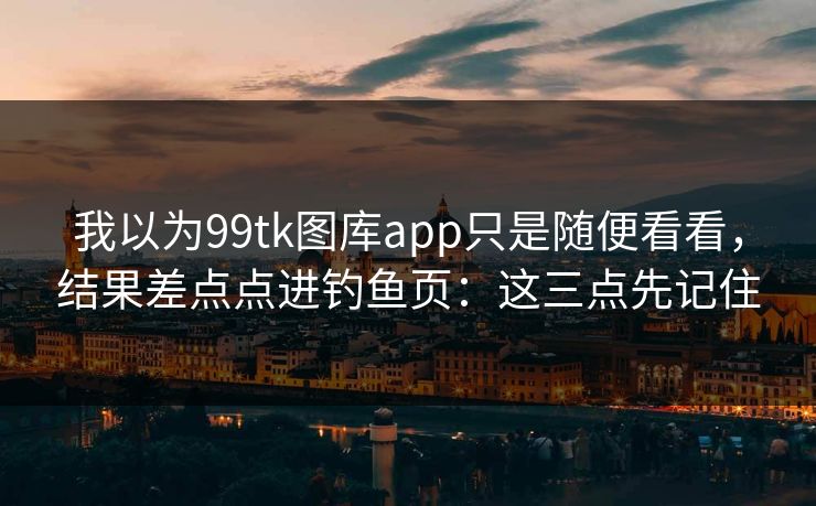 我以为99tk图库app只是随便看看，结果差点点进钓鱼页：这三点先记住