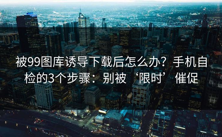 被99图库诱导下载后怎么办？手机自检的3个步骤：别被‘限时’催促