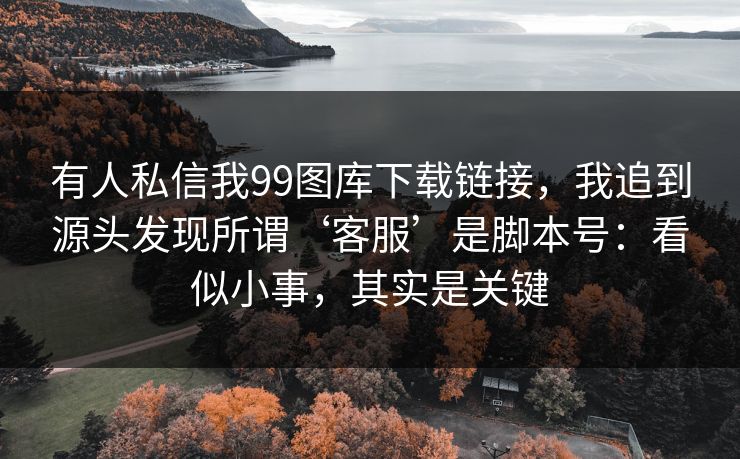 有人私信我99图库下载链接，我追到源头发现所谓‘客服’是脚本号：看似小事，其实是关键