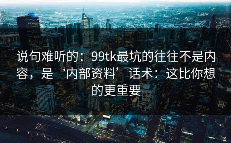 说句难听的：99tk最坑的往往不是内容，是‘内部资料’话术：这比你想的更重要