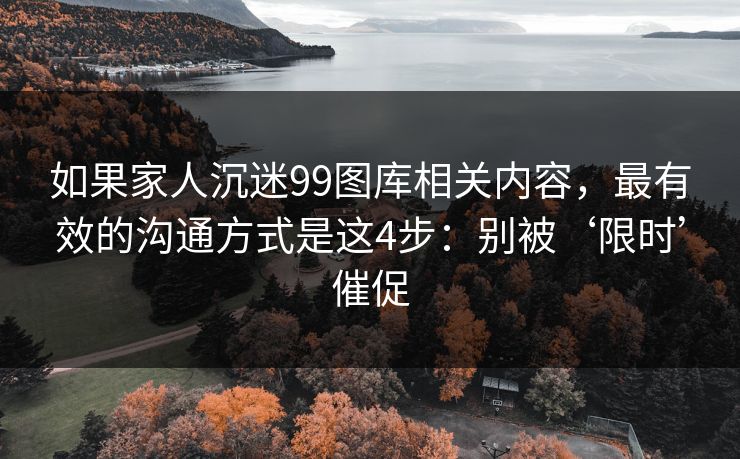 如果家人沉迷99图库相关内容，最有效的沟通方式是这4步：别被‘限时’催促
