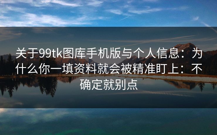 关于99tk图库手机版与个人信息：为什么你一填资料就会被精准盯上：不确定就别点
