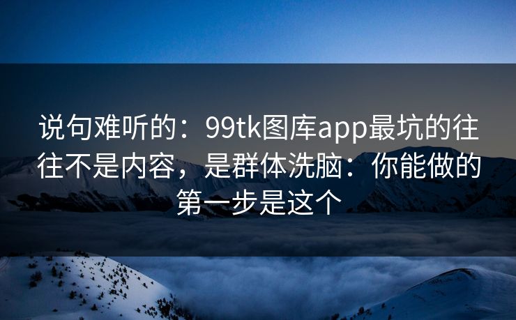 说句难听的：99tk图库app最坑的往往不是内容，是群体洗脑：你能做的第一步是这个