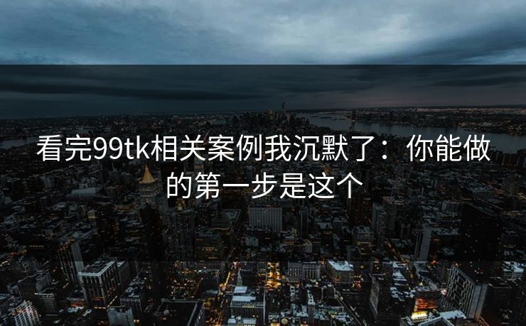 看完99tk相关案例我沉默了:你能做的第一步是这个 看完99tk相关案例我沉默了:你能做的第一步是这个