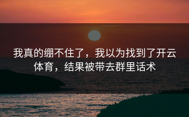 我真的绷不住了,我以为找到了开云体育,结果被带去群里话术 我真的绷不住了,我以为找到了开云体育,结果被带去群里话术