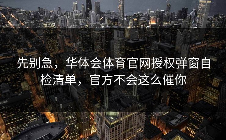 先别急,华体会体育官网授权弹窗自检清单,官方不会这么催你 先别急,华体会体育官网授权弹窗自检清单,官方不会这么催你