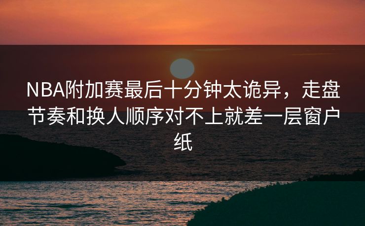 NBA附加赛最后十分钟太诡异,走盘节奏和换人顺序对不上就差一层窗户纸 NBA附加赛最后十分钟太诡异,走盘节奏和换人顺序对不上就差一层窗户纸